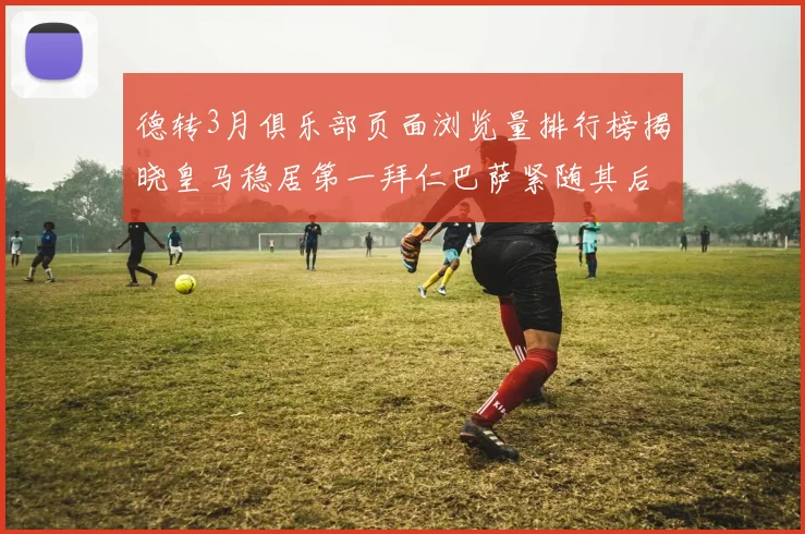 德转3月俱乐部页面浏览量排行榜揭晓皇马稳居第一拜仁巴萨紧随其后