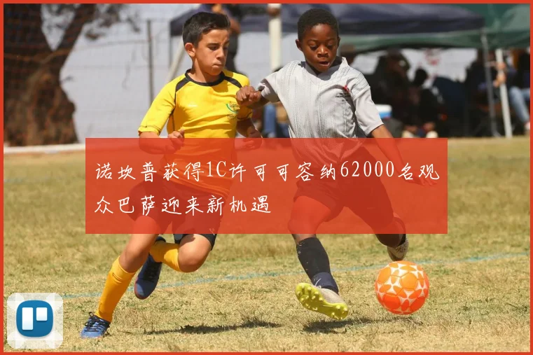 诺坎普获得1C许可可容纳62000名观众巴萨迎来新机遇