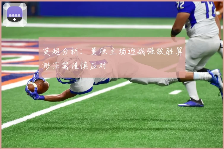 英超分析：曼联主场迎战强敌胜算渺茫需谨慎应对