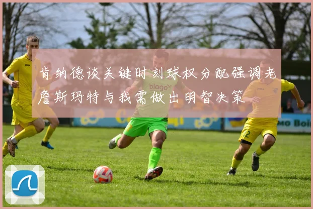 肯纳德谈关键时刻球权分配强调老詹斯玛特与我需做出明智决策