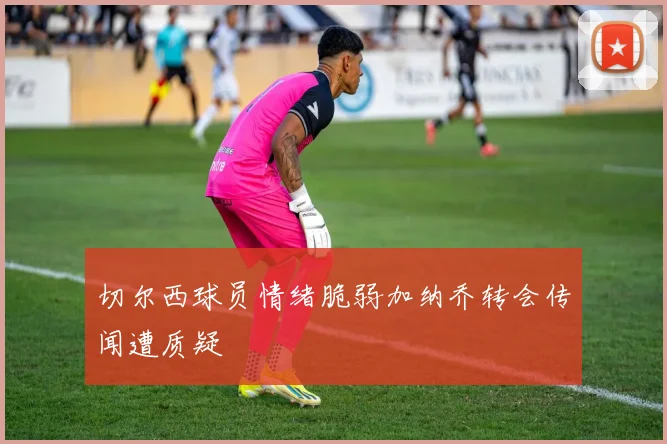 切尔西球员情绪脆弱加纳乔转会传闻遭质疑