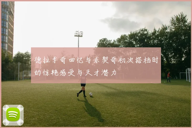 德拉季奇回忆与东契奇初次搭档时的惊艳感受与天才潜力
