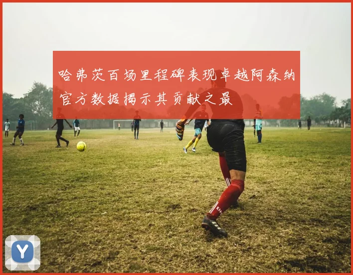 哈弗茨百场里程碑表现卓越阿森纳官方数据揭示其贡献之最