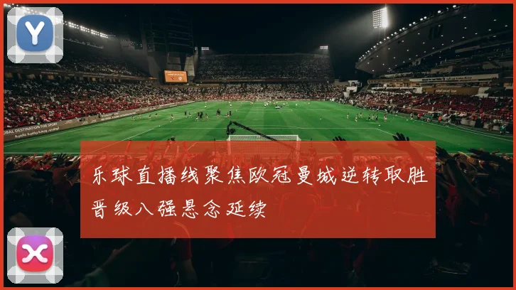 乐球直播线聚焦欧冠曼城逆转取胜晋级八强悬念延续
