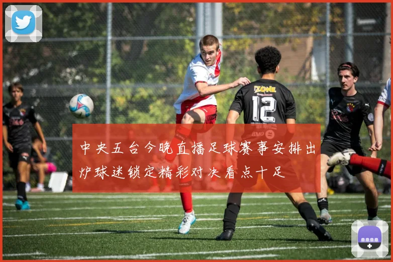 中央五台今晚直播足球赛事安排出炉球迷锁定精彩对决看点十足