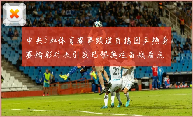 中央5加体育赛事频道直播国乒热身赛精彩对决引发巴黎奥运备战看点