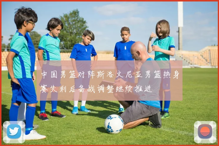 中国男篮对阵斯洛文尼亚男篮热身赛失利后备战调整继续推进