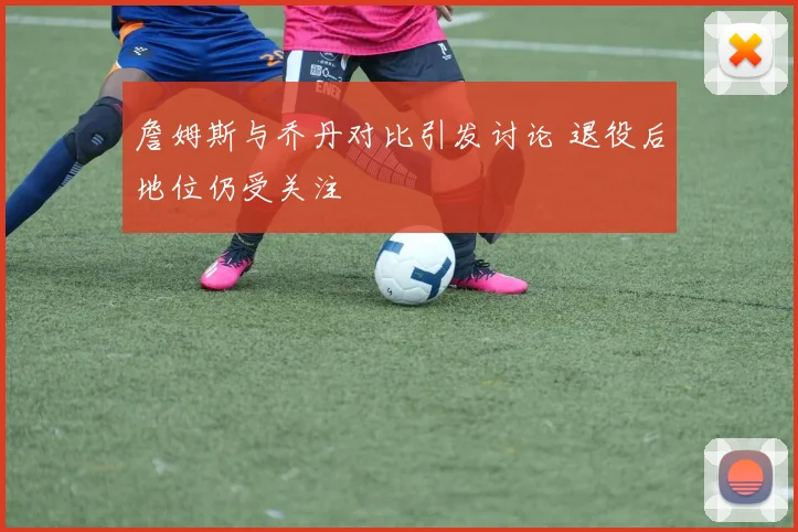 詹姆斯与乔丹对比引发讨论 退役后地位仍受关注