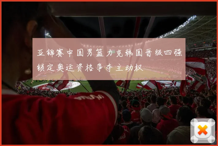 亚锦赛中国男篮力克韩国晋级四强锁定奥运资格争夺主动权