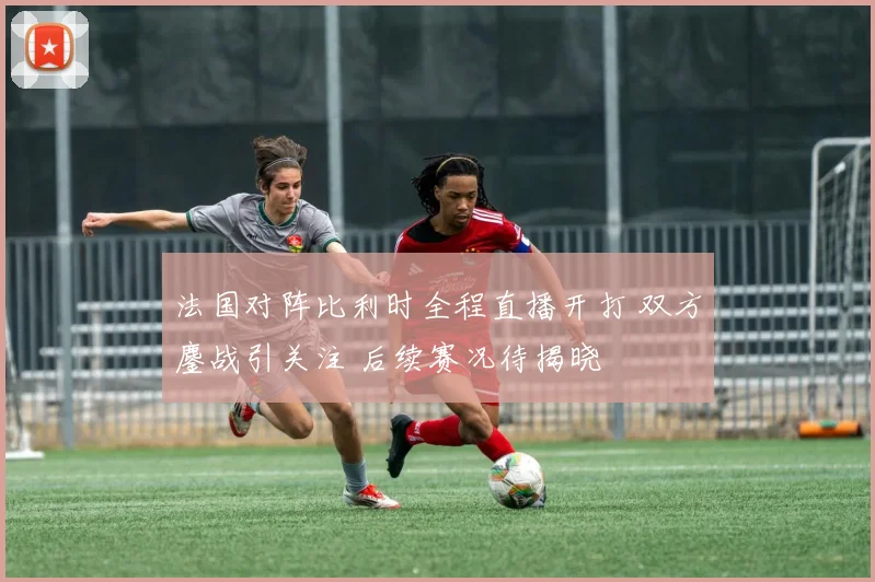 法国对阵比利时全程直播开打 双方鏖战引关注 后续赛况待揭晓