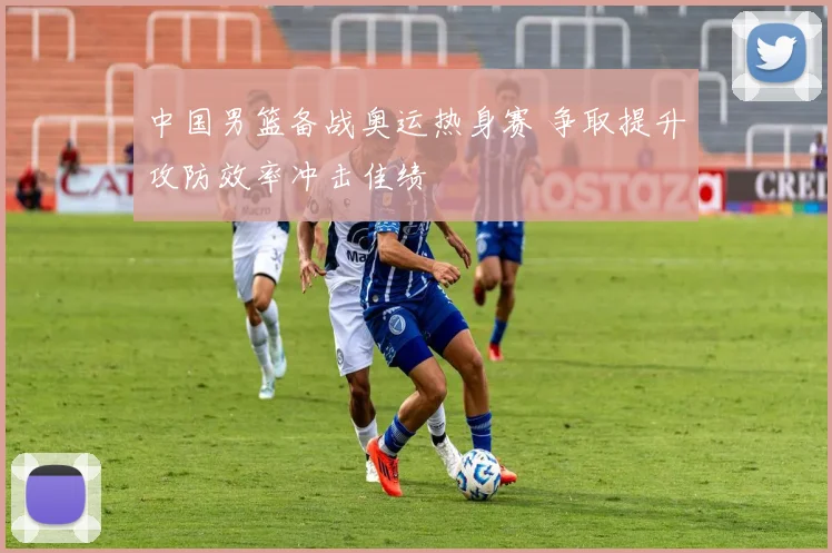 中国男篮备战奥运热身赛 争取提升攻防效率冲击佳绩