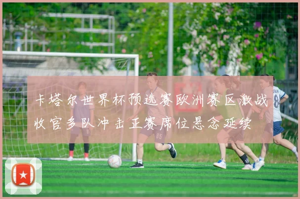 卡塔尔世界杯预选赛欧洲赛区激战收官多队冲击正赛席位悬念延续