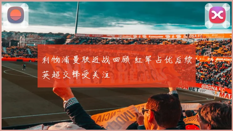利物浦曼联近战回顾 红军占优后续英超交锋受关注
