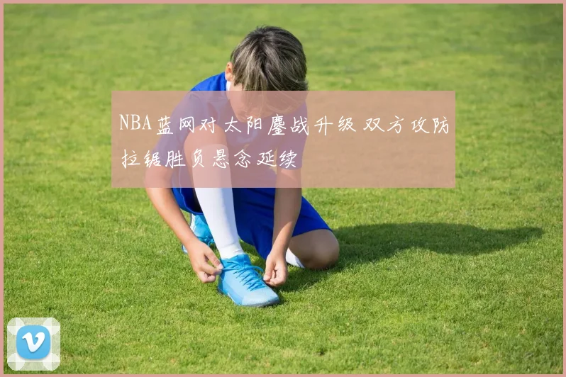 NBA蓝网对太阳鏖战升级 双方攻防拉锯胜负悬念延续
