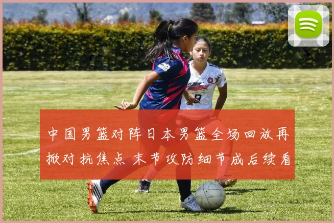 中国男篮对阵日本男篮全场回放再掀对抗焦点 末节攻防细节成后续看点