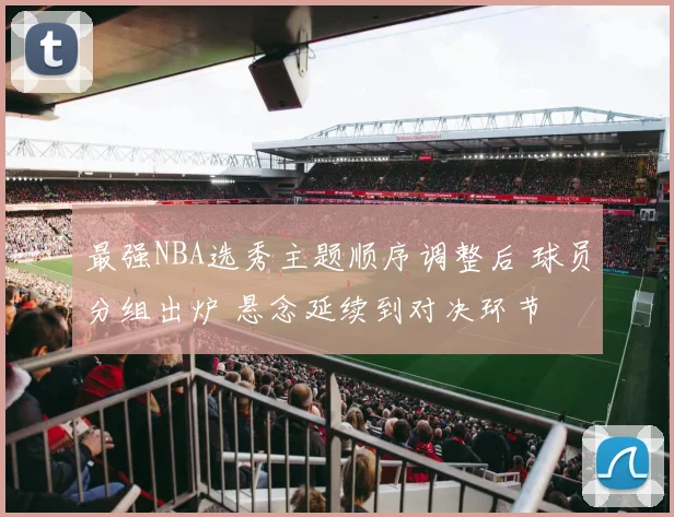 最强NBA选秀主题顺序调整后 球员分组出炉 悬念延续到对决环节