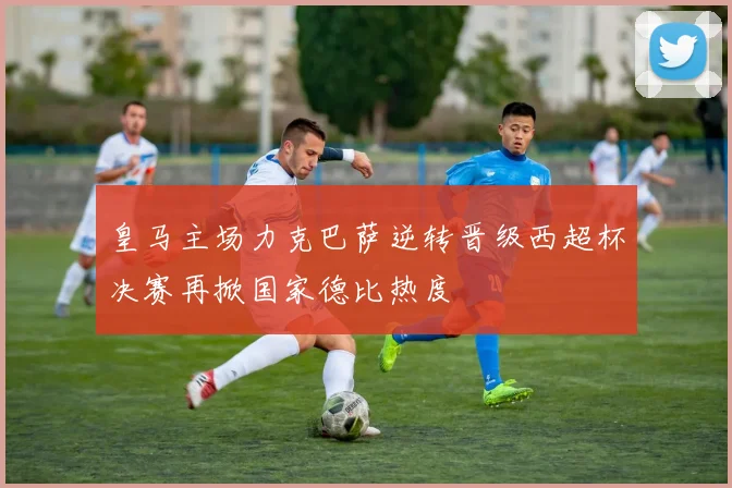 皇马主场力克巴萨逆转晋级西超杯决赛再掀国家德比热度