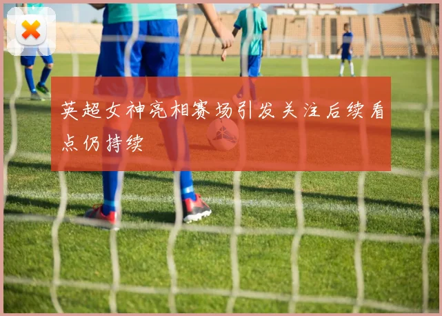 英超女神亮相赛场引发关注后续看点仍持续