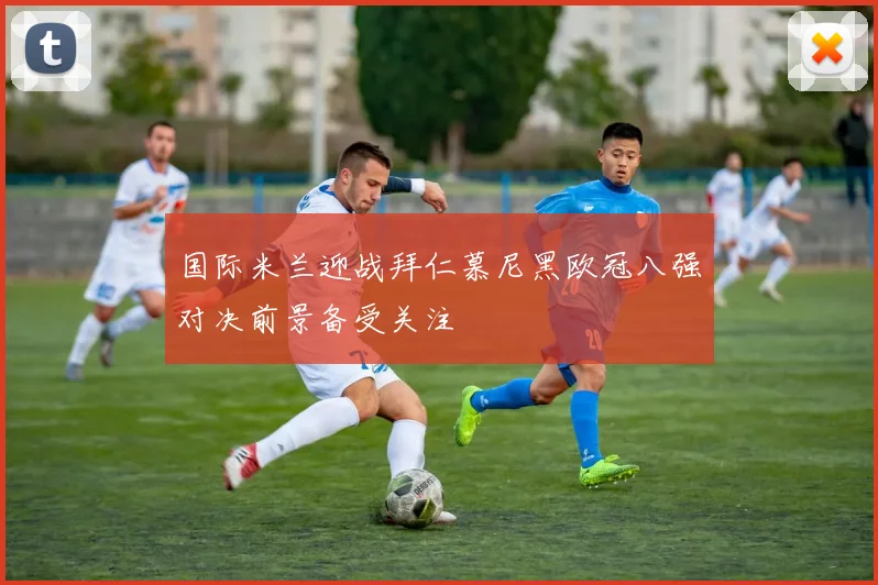 国际米兰迎战拜仁慕尼黑欧冠八强对决前景备受关注