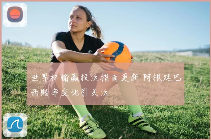 世界杯输赢投注指南更新 阿根廷巴西赔率变化引关注