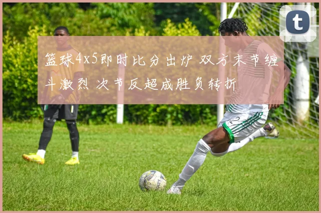 篮球4x5即时比分出炉 双方末节缠斗激烈 次节反超成胜负转折