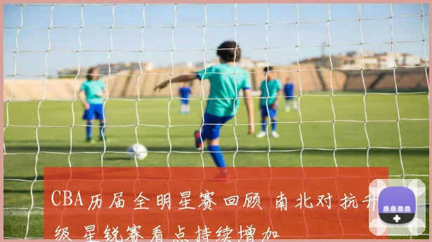CBA历届全明星赛回顾 南北对抗升级 星锐赛看点持续增加
