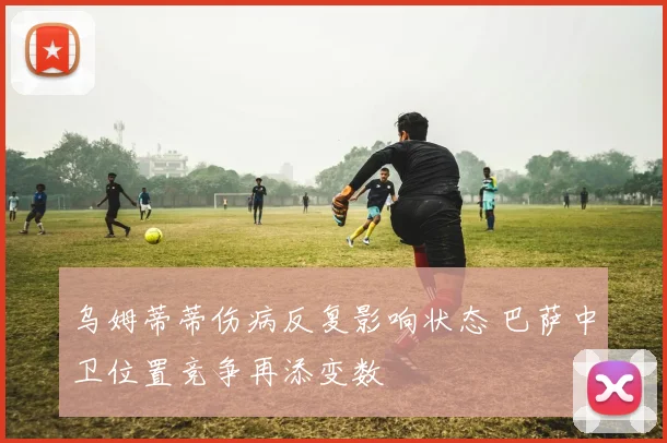 乌姆蒂蒂伤病反复影响状态 巴萨中卫位置竞争再添变数