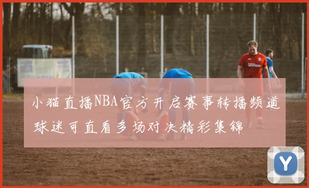 小猫直播NBA官方开启赛事转播频道 球迷可直看多场对决精彩集锦