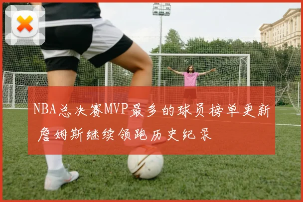 NBA总决赛MVP最多的球员榜单更新 詹姆斯继续领跑历史纪录