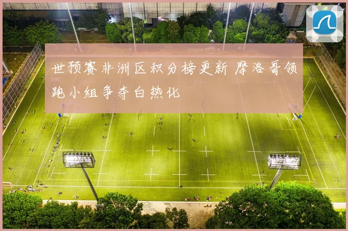 世预赛非洲区积分榜更新 摩洛哥领跑小组争夺白热化