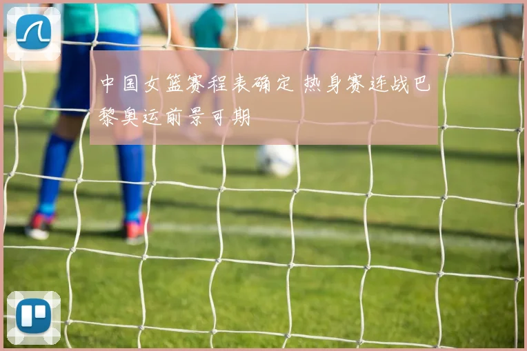 中国女篮赛程表确定 热身赛连战巴黎奥运前景可期