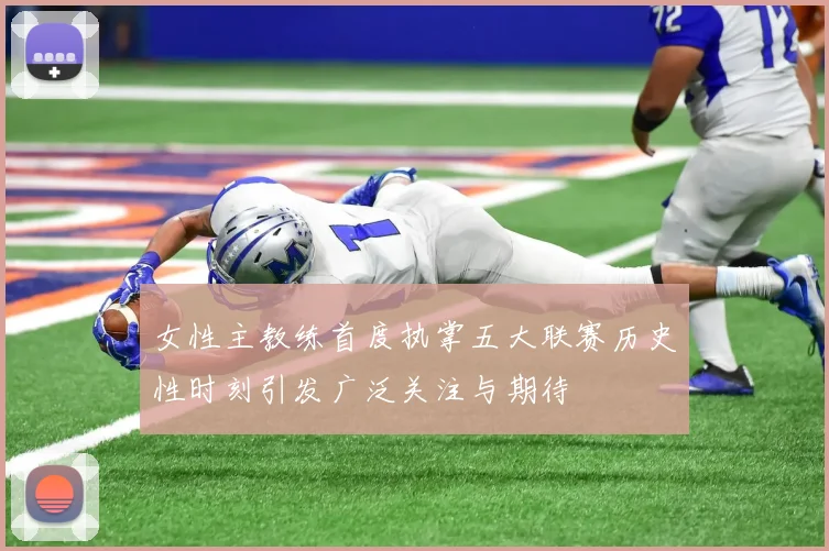 女性主教练首度执掌五大联赛历史性时刻引发广泛关注与期待
