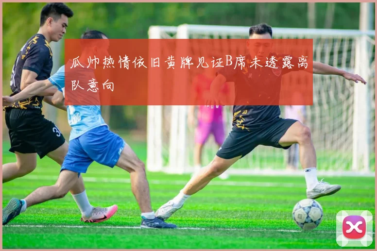 瓜帅热情依旧黄牌见证B席未透露离队意向