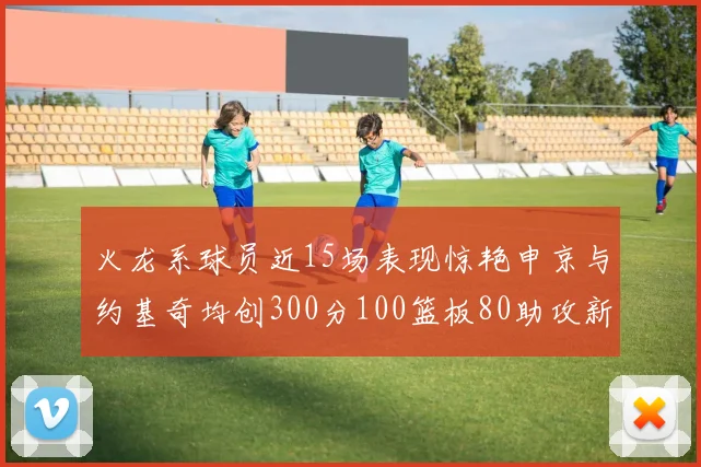 火龙系球员近15场表现惊艳申京与约基奇均创300分100篮板80助攻新高