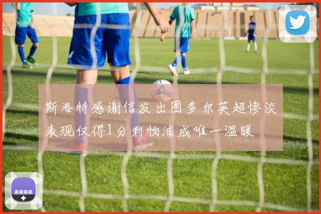 斯洛特感谢信发出图多尔英超惨淡表现仅得1分利物浦成唯一温暖