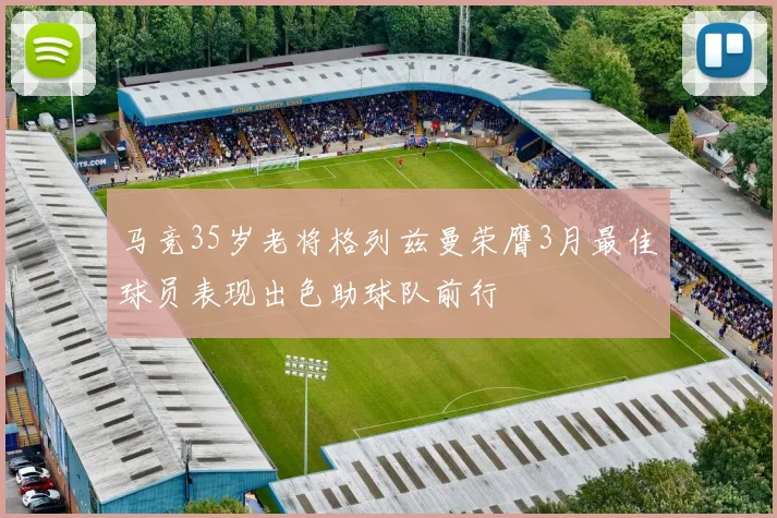马竞35岁老将格列兹曼荣膺3月最佳球员表现出色助球队前行