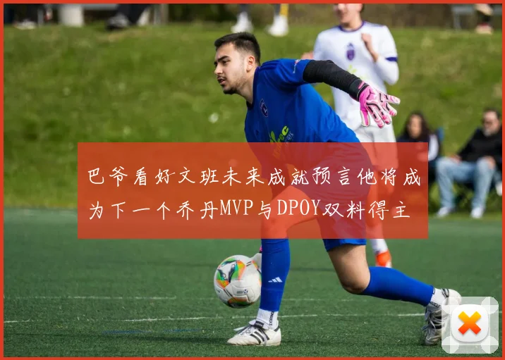 巴爷看好文班未来成就预言他将成为下一个乔丹MVP与DPOY双料得主