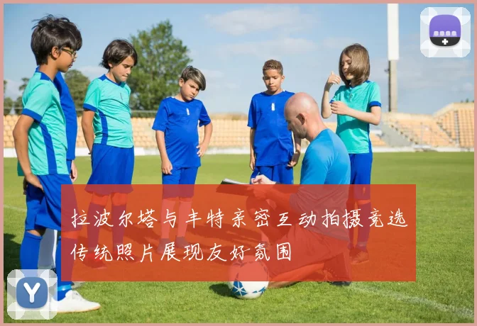 拉波尔塔与丰特亲密互动拍摄竞选传统照片展现友好氛围
