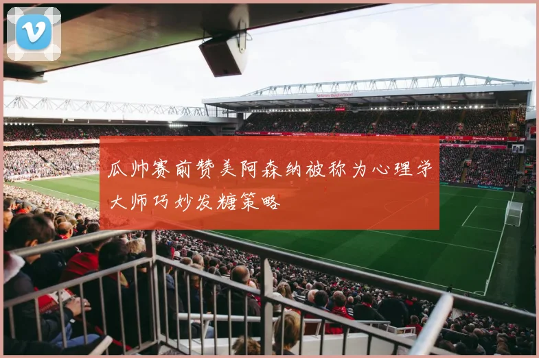 瓜帅赛前赞美阿森纳被称为心理学大师巧妙发糖策略