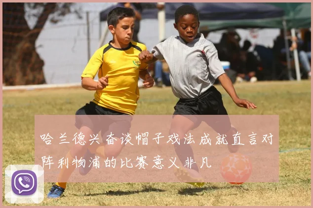哈兰德兴奋谈帽子戏法成就直言对阵利物浦的比赛意义非凡