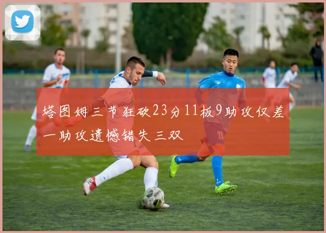 塔图姆三节狂砍23分11板9助攻仅差一助攻遗憾错失三双