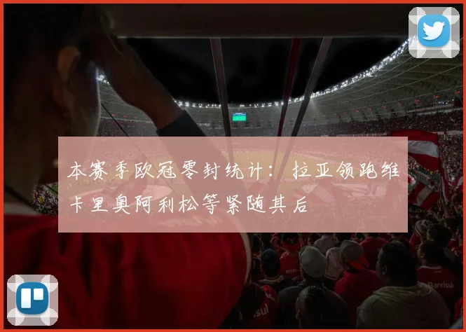 本赛季欧冠零封统计：拉亚领跑维卡里奥阿利松等紧随其后