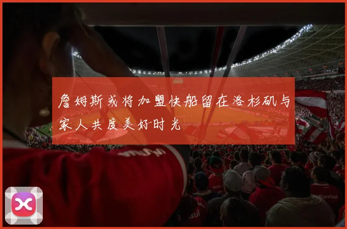 詹姆斯或将加盟快船留在洛杉矶与家人共度美好时光