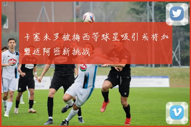 卡塞米罗被梅西等球星吸引或将加盟迈阿密新挑战