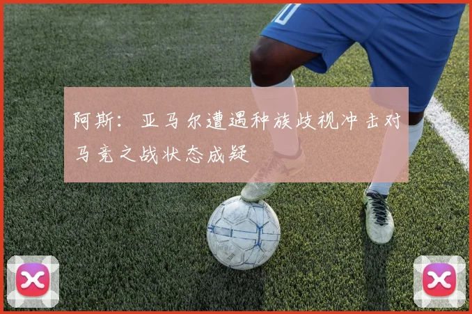 阿斯：亚马尔遭遇种族歧视冲击对马竞之战状态成疑