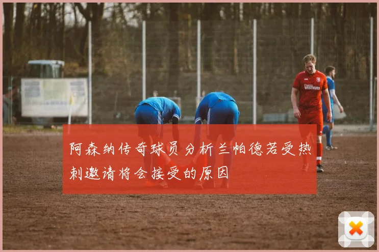 阿森纳传奇球员分析兰帕德若受热刺邀请将会接受的原因