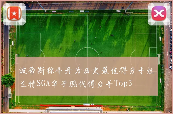 波蒂斯称乔丹为历史最佳得分手杜兰特SGA华子现代得分手Top3