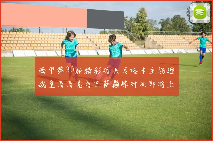 西甲第30轮精彩对决马略卡主场迎战皇马马竞与巴萨巅峰对决即将上演