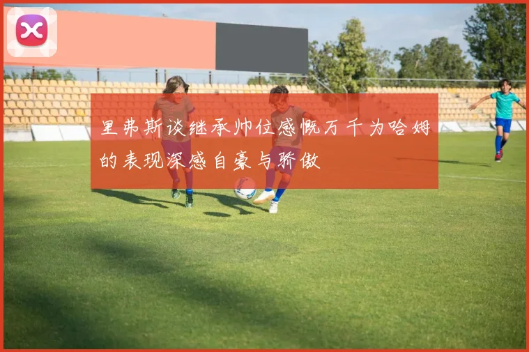 里弗斯谈继承帅位感慨万千为哈姆的表现深感自豪与骄傲