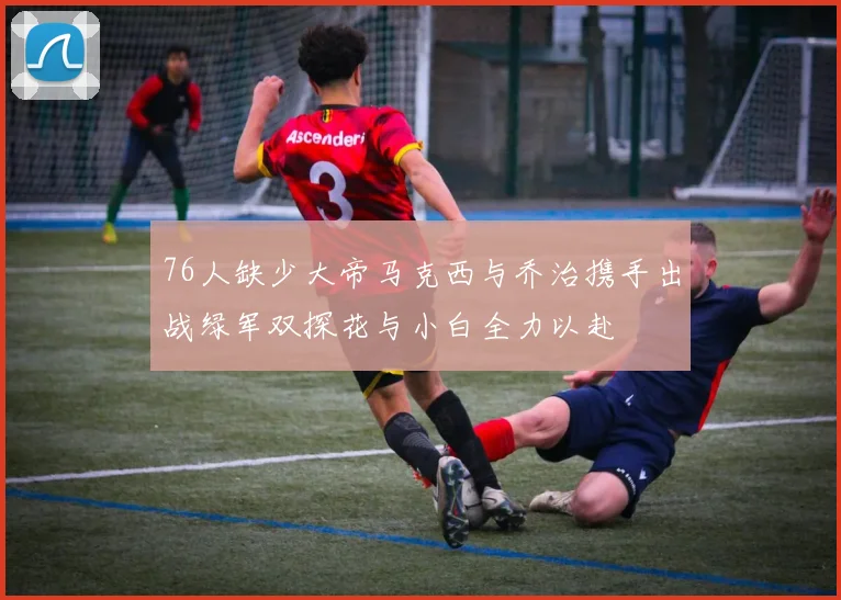 76人缺少大帝马克西与乔治携手出战绿军双探花与小白全力以赴